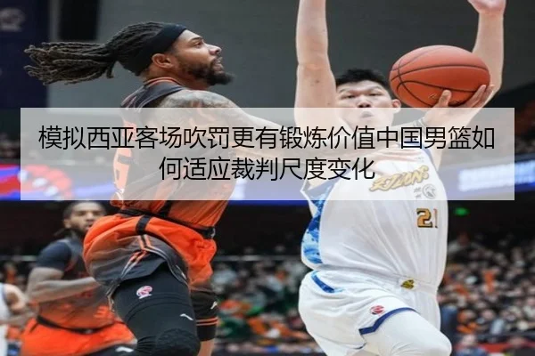 模拟西亚客场吹罚更有锻炼价值中国男篮如何适应裁判尺度变化